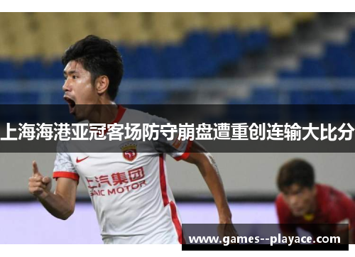 上海海港亚冠客场防守崩盘遭重创连输大比分 上海海港亚冠客场防守崩盘遭重创连输大比分