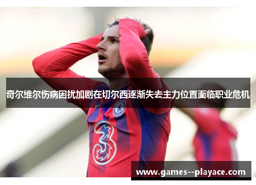 奇尔维尔伤病困扰加剧在切尔西逐渐失去主力位置面临职业危机 奇尔维尔伤病困扰加剧在切尔西逐渐失去主力位置面临职业危机