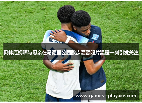 贝林厄姆晒与母亲在马德里公园散步温馨照片温暖一刻引发关注 贝林厄姆晒与母亲在马德里公园散步温馨照片温暖一刻引发关注