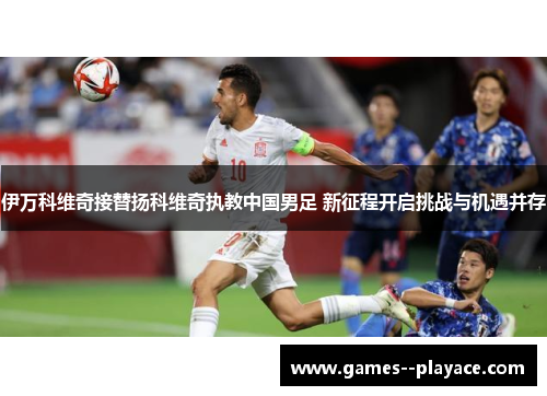 伊万科维奇接替扬科维奇执教中国男足 新征程开启挑战与机遇并存 伊万科维奇接替扬科维奇执教中国男足 新征程开启挑战与机遇并存