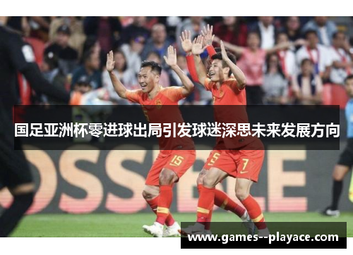 国足亚洲杯零进球出局引发球迷深思未来发展方向 国足亚洲杯零进球出局引发球迷深思未来发展方向