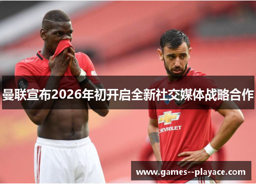 曼联宣布2026年初开启全新社交媒体战略合作