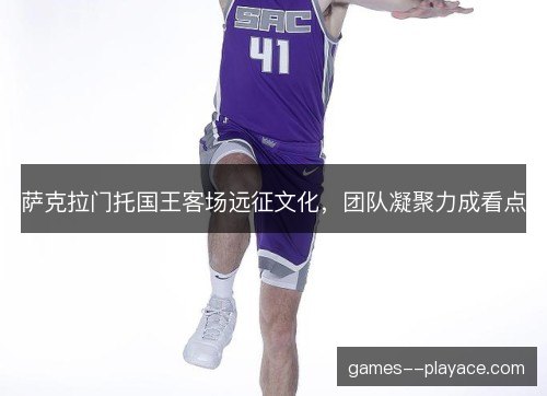 萨克拉门托国王客场远征文化，团队凝聚力成看点
